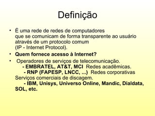 Definição
• É uma rede de redes de computadores
  que se comunicam de forma transparente ao usuário
  através de um protocolo comum
  (IP - Internet Protocol).
• Quem fornece acesso à Internet?
• Operadores de serviços de telecomunicação.
     - EMBRATEL, AT&T, MCI Redes acadêmicas.
      - RNP (FAPESP, LNCC, ...) Redes corporativas
  Serviços comerciais de discagem.
      - IBM, Unisys, Universo Online, Mandic, Dialdata,
  SOL, etc.
 