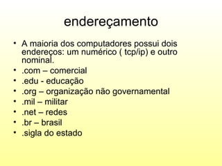 endereçamento
• A maioria dos computadores possui dois
  endereços: um numérico ( tcp/ip) e outro
  nominal.
• .com – comercial
• .edu - educação
• .org – organização não governamental
• .mil – militar
• .net – redes
• .br – brasil
• .sigla do estado
 