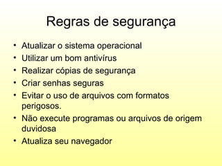 Regras de segurança
• Atualizar o sistema operacional
• Utilizar um bom antivírus
• Realizar cópias de segurança
• Criar senhas seguras
• Evitar o uso de arquivos com formatos
  perigosos.
• Não execute programas ou arquivos de origem
  duvidosa
• Atualiza seu navegador
 