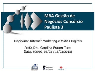 MBA Gestão de
                     Negócios Consórcio
                     Paulista 3

Disciplina: Internet Marketing e Mídias Digitais

      Prof.: Dra. Carolina Frazon Terra
      Datas (06/02, 06/03 e 13/03/2013)
 