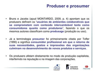 Produser e prosumer

• Bruns e Jacobs (apud MONTARDO, 2009, p. 4) apontam que os
  produsers definem os “usuários de ambientes colaborativos que
  se comprometem com conteúdo intercambiável tanto como
  consumidores quanto como produtores”, fazendo o que os
  mesmos autores classificam como produsage (produção ou uso).

• Já a terminologia prosumer foi primeiramente citada por Tofler
  (1990) e significa consumidor profissional em que o retorno de
  suas necessidades, gostos e impressões das organizações
  culminam no desenvolvimento de novos produtos e serviços.

• Os produsers afetam diretamente no modo de produção capitalista,
  interferindo na reputação e na imagem das corporações.
 