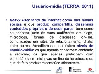 Usuário-mídia (TERRA, 2011)


• Heavy user tanto da internet como das mídias
  sociais e que produz, compartilha, dissemina
  conteúdos próprios e de seus pares, bem como
  os endossa junto às suas audiências em blogs,
  microblogs,    fóruns    de     discussão     on-line,
  comunidades em sites de relacionamento, chats,
  entre outros. Acreditamos que existam níveis de
  usuário-mídia: os que apenas consomem conteúdo
  e replicam; os que apenas participam com
  comentários em iniciativas on-line de terceiros; e os
  que de fato produzem conteúdo ativamente.
 