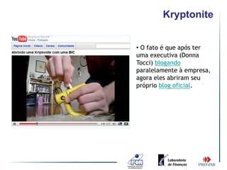 Kryptonite


• O fato é que após ter
uma executiva (Donna
Tocci) blogando
paralelamente à empresa,
agora eles abriram seu
próprio blog oficial.
 