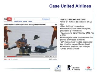 Case United Airlines

     “UNITED BREAKS GUITARS”
     • De 0 a 4 milhões de exibições em 20
     dias
     • Mais de 25 mil comentários
     • Queda de 10% no valor das ações;
     prejuízo de $ 180 milhões
     • Aparições na Oprah Winfrey, CNN, Fox
     e CBS
     • Reportagens sobre o assunto em todo
     planeta e em todas as mídias
     • 20ª música mais vendida na principal
     loja virtual do mundo (iTunes Store)
     • Camisetas vendidas com o slogan
     “United Breaks Guitars”
 