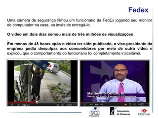 Fedex
Uma câmera de segurança filmou um funcionário da FedEx jogando seu monitor
de computador na casa, ao invés de entregá-lo.

O vídeo em dois dias somou mais de três milhões de visualizações
.
Em menos de 48 horas após o vídeo ter sido publicado, o vice-presidente da
empresa pediu desculpas aos consumidores por meio de outro vídeo e
explicou que o comportamento do funcionário foi completamente inaceitável.
 