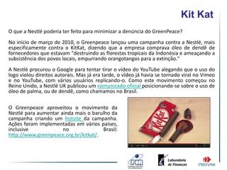Kit Kat
O que a Nestlé poderia ter feito para minimizar a denúncia do GreenPeace?
No início de março de 2010, o Greenpeace lançou uma campanha contra a Nestlé, mais
especificamente contra o KitKat, dizendo que a empresa comprava óleo de dendê de
fornecedores que estavam "destruindo as florestas tropicais da Indonésia e ameaçando a
subsistência dos povos locais, empurrando orangotangos para a extinção."
A Nestlé procurou o Google para tentar tirar o vídeo do YouTube alegando que o uso do
logo violou direitos autorais. Mas já era tarde, o vídeo já havia se tornado viral no Vimeo
e no YouTube, com vários usuários replicando-o. Como este movimento começou no
Reino Unido, a Nestlé UK publicou um comunicado oficial posicionando-se sobre o uso de
óleo de palma, ou de dendê, como chamamos no Brasil.

O Greenpeace aproveitou o movimento da
Nestlé para aumentar ainda mais o barulho da
campanha criando um hotsite da campanha.
Ações foram implementadas em vários países,
inclusive             no               Brasil:
http://www.greenpeace.org.br/kitkat/.
 