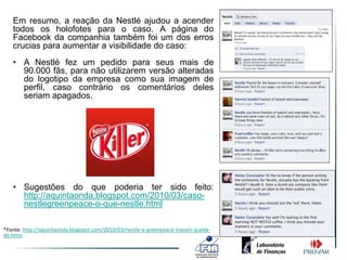 Em resumo, a reação da Nestlé ajudou a acender
   todos os holofotes para o caso. A página do
   Facebook da companhia também foi um dos erros
   crucias para aumentar a visibilidade do caso:
   • A Nestlé fez um pedido para seus mais de
     90.000 fãs, para não utilizarem versão alteradas
     do logotipo da empresa como sua imagem de
     perfil, caso contrário os comentários deles
     seriam apagados.




   • Sugestões do que poderia ter sido feito:
     http://aquintaonda.blogspot.com/2010/03/caso-
     nestlegreenpeace-o-que-nestle.html

*Fonte: http://aquintaonda.blogspot.com/2010/03/nestle-e-greenpeace-travam-queda-
de.html.
 