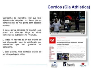 Gordos (Cia Athletica)

Campanha de marketing viral que teve
repercussão negativa por fazer piadas
consideradas de mal gosto com pessoas
obesas.

O caso gerou polêmica na internet, com
posts em diversos blogs e vários
comentários publicados no YouTube.

O vídeo foi retirado do ar dias depois de
sua divulgação, mas foi recolocado por
internautas que não gostaram da
campanha.

O caso ganhou mais destaque depois de
ser divulgado pela mídia.
 