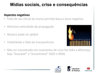 Mídias sociais, crise e consequências

Aspectos negativos
• Falta de voz oficial da marca permite boca a boca negativo

• Altíssima velocidade de propagação

• Alcance pode ser global

• Visibilidade e falta de transparência

• Não ser encontrado em momentos de crise faz toda a diferença.
  Seja “buscável” e “encontrável” (SEO e SEM)
 