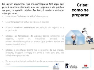 Em algum momento, sua marca/empresa fará algo que
gerará descontentamento em um segmento de público
                                                                Crise:
ou, pior, na opinião pública. Por isso, é preciso monitorar   como se
o tempo todo:
•   Levantar os “telhados de vidro” da empresa                preparar
•   Levantar possíveis falhas que possam ocorrer

•   Projetar cenários pessimistas em relação ao negócio e à
    organização

•   Mapear os formadores de opinião online referentes ao
    negócio,   tanto    os     detratores   quanto     os
    embaixadores/advogados da marca (que podem ajudar em
    momentos delicados)

•   Mapear e monitorar quem fala a respeito da sua marca,
    produto, negócio, serviço; de onde e com que grau de
    influência e propriedade

•   Ter uma estratégia de ação delineada para momentos como
    esse.
 