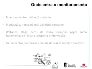 Onde entra o monitoramento

• Monitoramento contínuo/constante

• Moderação, transparência, agilidade e retorno

• Websites, blogs, perfis de mídia social/fan pages como
  ferramentas de “escuta”, resposta e informação

• Treinamentos, normas de conduta de mídias sociais e diretrizes
 