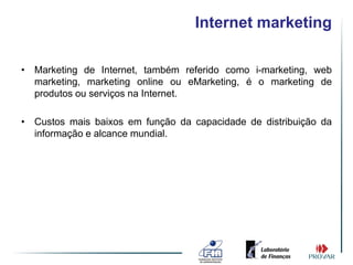 Internet marketing

• Marketing de Internet, também referido como i-marketing, web
  marketing, marketing online ou eMarketing, é o marketing de
  produtos ou serviços na Internet.

• Custos mais baixos em função da capacidade de distribuição da
  informação e alcance mundial.
 