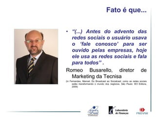 Fato é que...


• “(...) Antes do advento das
  redes sociais o usuário usava
  o ‘fale conosco’ para ser
  ouvido pelas empresas, hoje
  ele usa as redes sociais e fala
  para todos” .
Romeo Busarello, diretor de
  Marketing da Tecnisa
(in Fernandes, Manoel. Do Broadcast ao Socialcast: como as redes sociais
      estão transformando o mundo dos negócios. São Paulo: W3 Editora,
      2009)
 