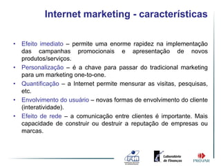 Internet marketing - características

• Efeito imediato – permite uma enorme rapidez na implementação
  das campanhas promocionais e apresentação de novos
  produtos/serviços.
• Personalização – é a chave para passar do tradicional marketing
  para um marketing one-to-one.
• Quantificação – a Internet permite mensurar as visitas, pesquisas,
  etc.
• Envolvimento do usuário – novas formas de envolvimento do cliente
  (interatividade).
• Efeito de rede – a comunicação entre clientes é importante. Mais
  capacidade de construir ou destruir a reputação de empresas ou
  marcas.
 