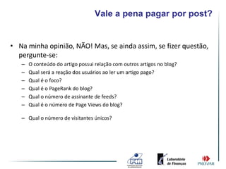 Vale a pena pagar por post?


• Na minha opinião, NÃO! Mas, se ainda assim, se fizer questão,
  pergunte-se:
   –   O conteúdo do artigo possui relação com outros artigos no blog?
   –   Qual será a reação dos usuários ao ler um artigo pago?
   –   Qual é o foco?
   –   Qual é o PageRank do blog?
   –   Qual o número de assinante de feeds?
   –   Qual é o número de Page Views do blog?

   – Qual o número de visitantes únicos?
 
