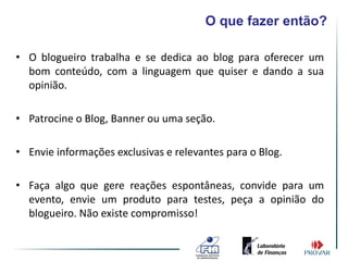 O que fazer então?

• O blogueiro trabalha e se dedica ao blog para oferecer um
  bom conteúdo, com a linguagem que quiser e dando a sua
  opinião.

• Patrocine o Blog, Banner ou uma seção.

• Envie informações exclusivas e relevantes para o Blog.

• Faça algo que gere reações espontâneas, convide para um
  evento, envie um produto para testes, peça a opinião do
  blogueiro. Não existe compromisso!
 