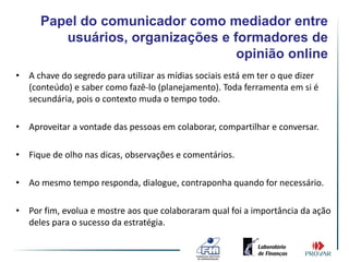 Papel do comunicador como mediador entre
         usuários, organizações e formadores de
                                   opinião online
• A chave do segredo para utilizar as mídias sociais está em ter o que dizer
  (conteúdo) e saber como fazê-lo (planejamento). Toda ferramenta em si é
  secundária, pois o contexto muda o tempo todo.

• Aproveitar a vontade das pessoas em colaborar, compartilhar e conversar.

• Fique de olho nas dicas, observações e comentários.

• Ao mesmo tempo responda, dialogue, contraponha quando for necessário.

• Por fim, evolua e mostre aos que colaboraram qual foi a importância da ação
  deles para o sucesso da estratégia.
 