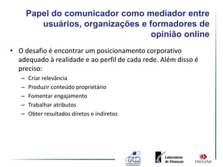 Papel do comunicador como mediador entre
          usuários, organizações e formadores de
                                    opinião online
• O desafio é encontrar um posicionamento corporativo
  adequado à realidade e ao perfil de cada rede. Além disso é
  preciso:
   –   Criar relevância
   –   Produzir conteúdo proprietário
   –   Fomentar engajamento
   –   Trabalhar atributos
   –   Obter resultados diretos e indiretos
 