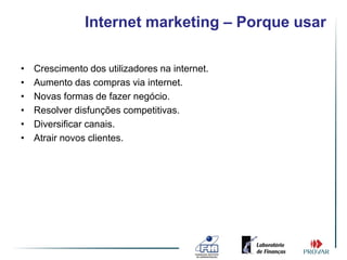 Internet marketing – Porque usar

•   Crescimento dos utilizadores na internet.
•   Aumento das compras via internet.
•   Novas formas de fazer negócio.
•   Resolver disfunções competitivas.
•   Diversificar canais.
•   Atrair novos clientes.
 