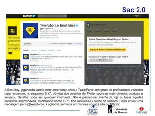 Sac 2.0




A Best Buy, gigante do varejo norte-americano, criou o TwelpForce, um grupo de profissionais treinados
para responder, no esquema 24x7, dúvidas dos usuários do Twitter sobre os mais diversos produtos e
serviços. Detalhe: pode ser qualquer internauta. Não é preciso ser cliente da loja ou fazer aqueles
cadastros intermináveis, informando nome, CPF, tipo sanguíneo e signo do zodíaco. Basta enviar uma
mensagem para @twelpforce. A ação foi premiada em Cannes com o Leão de Titânio!
 