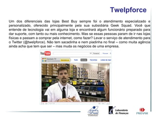 Twelpforce
Um dos diferenciais das lojas Best Buy sempre foi o atendimento especializado e
personalizado, oferecido principalmente pela sua subsidiária Geek Squad. Você que
entende de tecnologia vai em alguma loja e encontrará algum funcionário preparado para
dar suporte, com tanto ou mais conhecimento. Mas se essas pessoas param de ir nas lojas
físicas e passam a comprar pela internet, como fazer? Levar o serviço de atendimento para
o Twitter (@twelpforce). Não tem sacadinha e nem piadinha no final – como muita agência
ainda acha que tem que ser – mas muda os negócios de uma empresa.
 