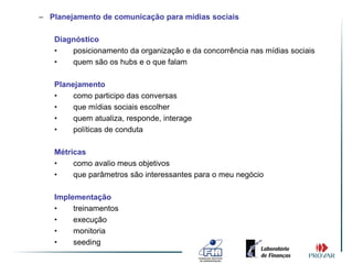 – Planejamento de comunicação para mídias sociais

   Diagnóstico
   •   posicionamento da organização e da concorrência nas mídias sociais
   •   quem são os hubs e o que falam

   Planejamento
   •    como participo das conversas
   •    que mídias sociais escolher
   •    quem atualiza, responde, interage
   •    políticas de conduta

   Métricas
   •    como avalio meus objetivos
   •    que parâmetros são interessantes para o meu negócio

   Implementação
   •    treinamentos
   •    execução
   •    monitoria
   •    seeding
 