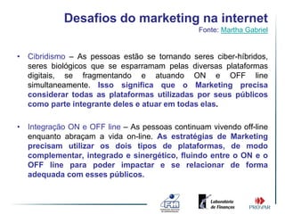 Desafios do marketing na internet
                                               Fonte: Martha Gabriel


• Cibridismo – As pessoas estão se tornando seres ciber-híbridos,
  seres biológicos que se esparramam pelas diversas plataformas
  digitais, se fragmentando e atuando ON e OFF line
  simultaneamente. Isso significa que o Marketing precisa
  considerar todas as plataformas utilizadas por seus públicos
  como parte integrante deles e atuar em todas elas.

• Integração ON e OFF line – As pessoas continuam vivendo off-line
  enquanto abraçam a vida on-line. As estratégias de Marketing
  precisam utilizar os dois tipos de plataformas, de modo
  complementar, integrado e sinergético, fluindo entre o ON e o
  OFF line para poder impactar e se relacionar de forma
  adequada com esses públicos.
 