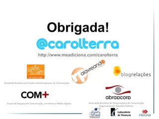 Obrigada!
                                 http://www.meadiciona.com/carolterra




Sociedade Brasileira de Estudos Interdisciplinares da Comunicação




   Grupo de Pesquisa em Comunicação, Jornalismo e Mídias Digitais   Associação Brasileira de Pesquisadores de Comunicação
                                                                              Organizacional e Relações Públicas
 