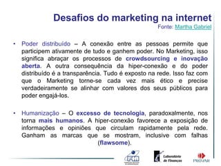 Desafios do marketing na internet
                                                   Fonte: Martha Gabriel


• Poder distribuído – A conexão entre as pessoas permite que
  participem ativamente de tudo e ganhem poder. No Marketing, isso
  significa abraçar os processos de crowdsourcing e inovação
  aberta. A outra consequência da hiper-conexão e do poder
  distribuído é a transparência. Tudo é exposto na rede. Isso faz com
  que o Marketing torne-se cada vez mais ético e precise
  verdadeiramente se alinhar com valores dos seus públicos para
  poder engajá-los.

• Humanização – O excesso de tecnologia, paradoxalmente, nos
  torna mais humanos. A hiper-conexão favorece a exposição de
  informações e opiniões que circulam rapidamente pela rede.
  Ganham as marcas que se mostram, inclusive com falhas
                          (flawsome).
 