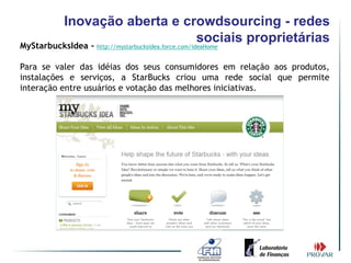 Inovação aberta e crowdsourcing - redes
                                                     sociais proprietárias
MyStarbucksIdea - http://mystarbucksidea.force.com/ideaHome

Para se valer das idéias dos seus consumidores em relação aos produtos,
instalações e serviços, a StarBucks criou uma rede social que permite
interação entre usuários e votação das melhores iniciativas.
 
