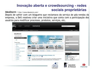 Inovação aberta e crowdsourcing - redes
IdeaStorm - http://www.ideastorm.com/
                                      sociais proprietárias
Depois de sofrer com um blogueiro que reclamava do serviço de pós-vendas da
empresa, a Dell resolveu criar uma iniciativa que conta com a participação dos
usuários para modificar processos, produtos, serviços, etc.
 