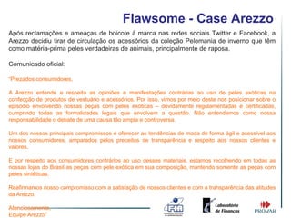 Flawsome - Case Arezzo
Após reclamações e ameaças de boicote à marca nas redes sociais Twitter e Facebook, a
Arezzo decidiu tirar de circulação os acessórios da coleção Pelemania de inverno que têm
como matéria-prima peles verdadeiras de animais, principalmente de raposa.

Comunicado oficial:

“Prezados consumidores,

A Arezzo entende e respeita as opiniões e manifestações contrárias ao uso de peles exóticas na
confecção de produtos de vestuário e acessórios. Por isso, vimos por meio deste nos posicionar sobre o
episódio envolvendo nossas peças com peles exóticas – devidamente regulamentadas e certificadas,
cumprindo todas as formalidades legais que envolvem a questão. Não entendemos como nossa
responsabilidade o debate de uma causa tão ampla e controversa.

Um dos nossos principais compromissos é oferecer as tendências de moda de forma ágil e acessível aos
nossos consumidores, amparados pelos preceitos de transparência e respeito aos nossos clientes e
valores.

E por respeito aos consumidores contrários ao uso desses materiais, estamos recolhendo em todas as
nossas lojas do Brasil as peças com pele exótica em sua composição, mantendo somente as peças com
peles sintéticas.

Reafirmamos nosso compromisso com a satisfação de nossos clientes e com a transparência das atitudes
da Arezzo.

Atenciosamente,
Equipe Arezzo”
 