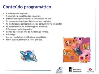 Conteúdo programático
•   A Internet e os negócios.
•   A Internet e a estratégia das empresas.
•   Entendendo o público alvo – o consumidor on-line.
•   Os impactos estratégicos da Internet nos negócios.
•   As mudanças no comportamento do consumidor na era digital.
•   As novas técnicas de marketing para a Internet.
•   O futuro do marketing online.
•   Gestão de ações on-line de marketing e vendas.
•   E-Strategy.
•   Internet marketing: tendências e atualidades.
•   Redes Sociais; exemplos e casos práticos.
 