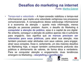 Desafios do marketing na internet
                                               Fonte: Martha Gabriel


• Tempo-real e velocidade – A hiper-conexão viabilizou o tempo-real
  informacional, que impõe uma velocidade vertiginosa nos processos
  comunicacionais. A consequência dessa sobrecarga informacional
  é a economia da atenção – quanto mais informação, menos
  atenção as pessoas prestam. Assim, o desafio do Marketing é
  conquistar a atenção do público, esse é o capital da era digital.
  No entanto, conseguir a atenção do público apenas não é suficiente
  para engajá-lo. Isso significa que as marcas precisam ser
  relevantes para seus públicos, para atrair sua atenção, mas
  também precisam estar alinhadas com seus valores, para engajar,
  atrair seus corações. Esse é, certamente, um dos maiores desafios
  do Marketing hoje, e requer também conhecimento profundo dos
  públicos e alinhamento de valores, de forma ética e verdadeira.
  Para se conquistar atenção e engajamento, duas tendências
  emergem no Marketing – storytelling e gamificação.
 