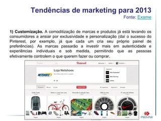 Tendências de marketing para 2013
                                                           Fonte: Exame


1) Customização. A comoditização de marcas e produtos já está levando os
consumidores a ansiar por exclusividade e personalização (daí o sucesso do
Pinterest, por exemplo, já que cada um cria seu próprio painel de
preferências). As marcas passarão a investir mais em autenticidade e
experiências individuais e sob medida, permitindo que as pessoas
efetivamente controlem o que querem fazer ou comprar.
 