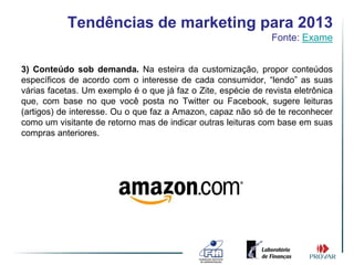 Tendências de marketing para 2013
                                                               Fonte: Exame


3) Conteúdo sob demanda. Na esteira da customização, propor conteúdos
específicos de acordo com o interesse de cada consumidor, “lendo” as suas
várias facetas. Um exemplo é o que já faz o Zite, espécie de revista eletrônica
que, com base no que você posta no Twitter ou Facebook, sugere leituras
(artigos) de interesse. Ou o que faz a Amazon, capaz não só de te reconhecer
como um visitante de retorno mas de indicar outras leituras com base em suas
compras anteriores.
 