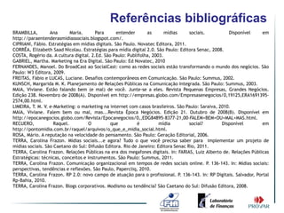 Referências bibliográficas
BRAMBILLA,        Ana       Maria.      Para      entender      as       mídias     sociais.          Disponível     em
http://paraentenderasmidiassociais.blogspot.com/.
CIPRIANI, Fábio. Estratégias em mídias digitais. São Paulo. Novatec Editora, 2011.
CORRÊA, Elizabeth Saad Nicolau. Estratégias para mídia digital 2.0. São Paulo: Editora Senac, 2008.
COSTA, Rogério da. A cultura digital. 2.Ed. São Paulo: Publifolha, 2003.
GABRIEL, Martha. Marketing na Era Digital. São Paulo: Ed Novatec, 2010
FERNANDES, Manoel. Do BroadCast ao SocialCast: como as redes sociais estão transformando o mundo dos negócios. São
Paulo: W3 Editora, 2009.
FREITAS, Fábio e LUCAS, Luciane. Desafios contemporâneos em Comunicação. São Paulo: Summus, 2002.
KUNSCH, Margarida M. K. Planejamento de Relações Públicas na Comunicação Integrada. São Paulo: Summus, 2003.
MAIA, Viviane. Estão falando bem (e mal) de você. Junte-se a eles. Revista Pequenas Empresas, Grandes Negócios.
Edição 238. Novembro de 2008(A). Disponível em http://empresas.globo.com/Empresasenegocios/0,19125,ERA1691395-
2574,00.html.
LIMEIRA, T. M. V. e-Marketing: o marketing na internet com casos brasileiros. São Paulo: Saraiva, 2010.
MAIA, Viviane. Falem bem ou mal, mas...Revista Época Negócios. Edição 21. Outubro de 2008(B). Disponível em
http://epocanegocios.globo.com/Revista/Epocanegocios/0,,EDG84895-8377-21,00-FALEM+BEM+OU+MAL+MAS.html.
RECUERO,            Raquel.         O          que         é          mídia         social?        Disponível        em
http://pontomidia.com.br/raquel/arquivos/o_que_e_midia_social.html.
ROSA, Mário. A reputação na velocidade do pensamento. São Paulo: Geração Editorial, 2006.
TERRA, Carolina Frazon. Mídias sociais...e agora? Tudo o que você precisa saber para implementar um projeto de
mídias sociais. São Caetano do Sul: Difusão Editora. Rio de Janeiro: Editora Senac Rio, 2011.
TERRA, Carolina Frazon. Relações Públicas na era dos megafones digitais. In: FARIAS, Luiz Alberto de. Relações Públicas
Estratégicas: técnicas, conceitos e instrumentos. São Paulo: Summus, 2011.
TERRA, Carolina Frazon. Comunicação organizacional em tempos de redes sociais online. P. 136-143. In: Mídias sociais:
perspectivas, tendências e reflexões. São Paulo, Papercliq, 2010.
TERRA, Carolina Frazon. RP 2.0: novo campo de atuação para o profissional. P. 136-143. In: RP Digitais. Salvador, Portal
Rp-Bahia, 2010.
TERRA, Carolina Frazon. Blogs corporativos. Modismo ou tendência? São Caetano do Sul: Difusão Editora, 2008.
 