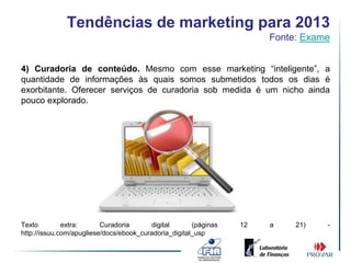 Tendências de marketing para 2013
                                                                       Fonte: Exame


4) Curadoria de conteúdo. Mesmo com esse marketing “inteligente”, a
quantidade de informações às quais somos submetidos todos os dias é
exorbitante. Oferecer serviços de curadoria sob medida é um nicho ainda
pouco explorado.




Texto         extra:      Curadoria      digital       (páginas   12   a    21)   -
http://issuu.com/apugliese/docs/ebook_curadoria_digital_usp
 