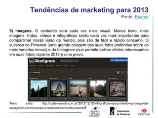 Tendências de marketing para 2013
                                                                               Fonte: Exame


5) Imagens. O conteúdo será cada vez mais visual. Menos texto, mais
imagens. Fotos, vídeos e infográficos serão cada vez mais importantes para
compartilhar nossa visão de mundo, pois são de fácil e rápido consumo. O
sucesso do Pinterest (uma grande colagem das suas fotos preferidas sobre os
mais variados temas) e do Instagram (que permite aplicar efeitos interessantes
em suas fotos) durante 2012 é uma prova.




Texto      extra:    http://rpalavreando.com.br/2012/12/12/infograficos-sao-parte-da-estrategia-de-
divulgacao-comunicacao-e-relacionamento-das-marcas/
 
