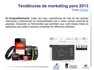 Tendências de marketing para 2013
                                                         Fonte: Exame


6) Compartilhamento. Cada vez mais, experiências de vida só vão parecer
relevantes e memoráveis se compartilhadas com o maior número possível de
pessoas. Crescerão as ferramentas que permitem que você integre todos os
aplicativos que utiliza e associe conteúdos em diferentes websites.
 