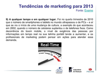Tendências de marketing para 2013
                                                           Fonte: Exame


9) A qualquer tempo e em qualquer lugar. Foi no quarto trimestre de 2010
que o número de smartphones e tablets no mundo ultrapassou o de PCs – e aí
que se viu o início de uma mudança de cultura, a exemplo do que aconteceu
em 2002, quando o número de celulares suplantou o de telefones fixos. Como
decorrência do boom mobile, o nível de exigência das pessoas por
informações em tempo real na sua telinha portátil tende a aumentar, e os
profissionais de marketing podem pensar em ações para atender essa
demanda.
 