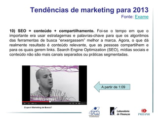 Tendências de marketing para 2013
                                                               Fonte: Exame


10) SEO = conteúdo + compartilhamento. Foi-se o tempo em que o
importante era usar estratagemas e palavras-chave para que os algoritmos
das ferramentas de busca “enxergassem” melhor a marca. Agora, o que dá
realmente resultado é conteúdo relevante, que as pessoas compartilhem e
para os quais gerem links. Search Engine Optimization (SEO), mídias sociais e
conteúdo não são mais canais separados ou práticas segmentadas.




                                                  A partir de 1:09
 