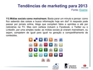 Tendências de marketing para 2013
                                                            Fonte: Exame


11) Mídias sociais como mainstream. Basta parar um minuto e pensar: como
fico sabendo das coisas e busco informação hoje em dia? A resposta pode
passar por jornais online, blogs que compilam fatos e opiniões e até por
noticiários na TV. Mas com certeza incluem o Facebook, o Twitter ou o
LinkedIn, por uma simples razão: as mídias sociais já viraram mainstream, ou
sejam, competem de igual para igual na geração e compartilhamento de
conteúdos.
 
