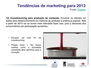 Tendências de marketing para 2013
                                                            Fonte: Exame


12) Crowdsourcing para produção de conteúdo. Envolver os clientes em
ações para desenvolvimento ou melhoria de produtos é prática já popular. Mas
a partir de 2013 vai se tornar mais relevante fazer isso, pois a demanda dos
consumidores por participação aumentou.




  •   Ericsson vai     criar   hit   via
      crowdsourcing.

  •   Projeto Avicii x You busca
      mostrar como a sociedade
      conectada abre caminhos para a
      inovação
 