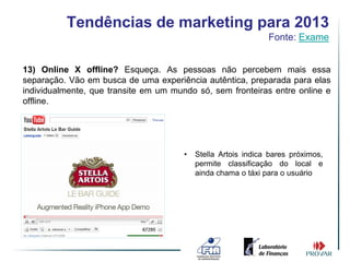 Tendências de marketing para 2013
                                                               Fonte: Exame


13) Online X offline? Esqueça. As pessoas não percebem mais essa
separação. Vão em busca de uma experiência autêntica, preparada para elas
individualmente, que transite em um mundo só, sem fronteiras entre online e
offline.




                                       •   Stella Artois indica bares próximos,
                                           permite classificação do local e
                                           ainda chama o táxi para o usuário
 