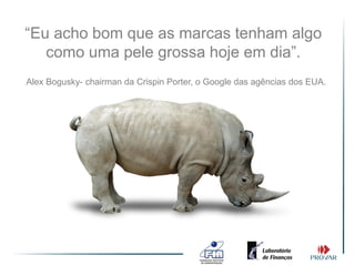 “Eu acho bom que as marcas tenham algo
   como uma pele grossa hoje em dia”.
Alex Bogusky- chairman da Crispin Porter, o Google das agências dos EUA.
 