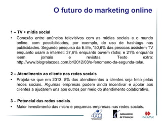 O futuro do marketing online

1 – TV + mídia social
• Conexão entre anúncios televisivos com as mídias sociais e o mundo
   online, com possibilidades, por exemplo, de uso de hashtags nas
   publicidades. Segundo pesquisa da E.life, “50,6% das pessoas assistem TV
   enquanto usam a internet: 37,6% enquanto ouvem rádio; e 21% enquanto
   leem          jornais      e         revistas.        Texto         extra:
   http://www.blogrelacoes.com.br/2012/03/o-fenomeno-da-segunda-tela/.

2 – Atendimento ao cliente nas redes sociais
• Projeta-se que em 2013, 5% dos atendimentos a clientes seja feito pelas
   redes sociais. Algumas empresas podem ainda incentivar e apoiar aos
   clientes a ajudarem uns aos outros por meio do atendimento colaborativo.

3 – Potencial das redes sociais
• Maior investimento das micro e pequenas empresas nas redes sociais.
 