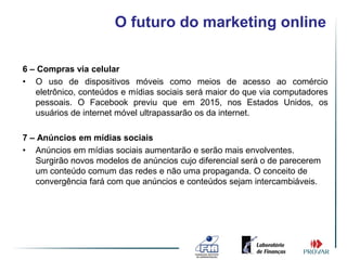 O futuro do marketing online

6 – Compras via celular
• O uso de dispositivos móveis como meios de acesso ao comércio
   eletrônico, conteúdos e mídias sociais será maior do que via computadores
   pessoais. O Facebook previu que em 2015, nos Estados Unidos, os
   usuários de internet móvel ultrapassarão os da internet.

7 – Anúncios em mídias sociais
• Anúncios em mídias sociais aumentarão e serão mais envolventes.
   Surgirão novos modelos de anúncios cujo diferencial será o de parecerem
   um conteúdo comum das redes e não uma propaganda. O conceito de
   convergência fará com que anúncios e conteúdos sejam intercambiáveis.
 