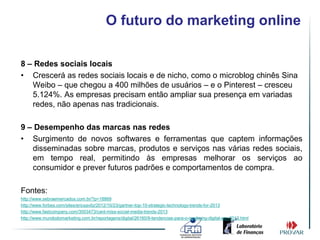 O futuro do marketing online

8 – Redes sociais locais
• Crescerá as redes sociais locais e de nicho, como o microblog chinês Sina
   Weibo – que chegou a 400 milhões de usuários – e o Pinterest – cresceu
   5.124%. As empresas precisam então ampliar sua presença em variadas
   redes, não apenas nas tradicionais.

9 – Desempenho das marcas nas redes
• Surgimento de novos softwares e ferramentas que captem informações
   disseminadas sobre marcas, produtos e serviços nas várias redes sociais,
   em tempo real, permitindo às empresas melhorar os serviços ao
   consumidor e prever futuros padrões e comportamentos de compra.

Fontes:
http://www.sebraemercados.com.br/?p=18869
http://www.forbes.com/sites/ericsavitz/2012/10/23/gartner-top-10-strategic-technology-trends-for-2013
http://www.fastcompany.com/3003473/cant-miss-social-media-trends-2013
http://www.mundodomarketing.com.br/reportagens/digital/26160/9-tendencias-para-o-markeing-digital-em-2013.html
 