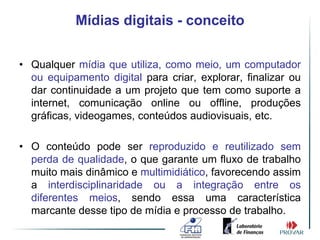Mídias digitais - conceito


• Qualquer mídia que utiliza, como meio, um computador
  ou equipamento digital para criar, explorar, finalizar ou
  dar continuidade a um projeto que tem como suporte a
  internet, comunicação online ou offline, produções
  gráficas, videogames, conteúdos audiovisuais, etc.

• O conteúdo pode ser reproduzido e reutilizado sem
  perda de qualidade, o que garante um fluxo de trabalho
  muito mais dinâmico e multimidiático, favorecendo assim
  a interdisciplinaridade ou a integração entre os
  diferentes meios, sendo essa uma característica
  marcante desse tipo de mídia e processo de trabalho.
 